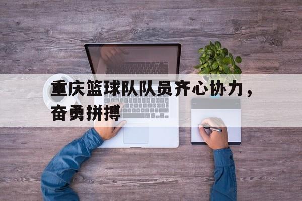 开云体育在线-重庆篮球队队员齐心协力，奋勇拼搏的简单介绍