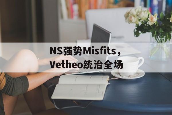开云体育下载-关于NS强势Misfits，Vetheo统治全场的信息